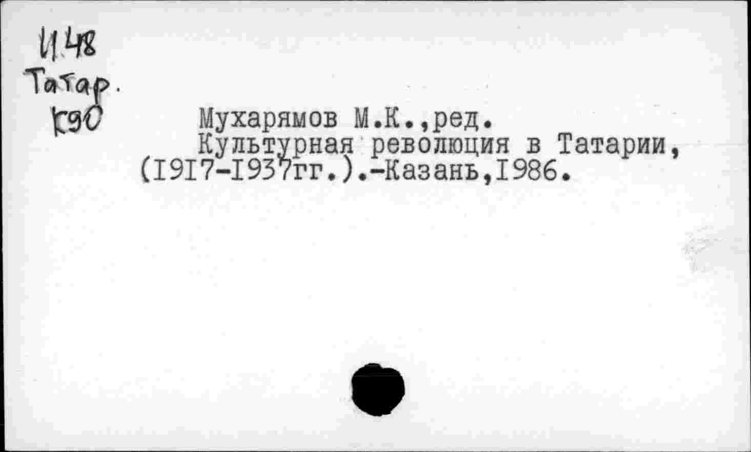 ﻿Татар.
Мухарямов М.К.,ред.
Культурная революция в Татарии, (1917-1937гг.).-Казань,1986.